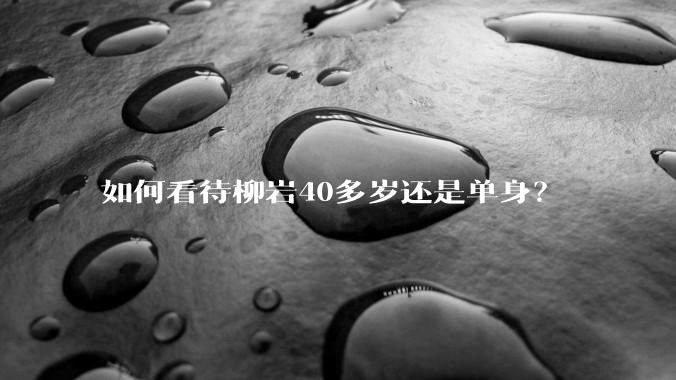 如何看待柳岩40多岁还是单身？