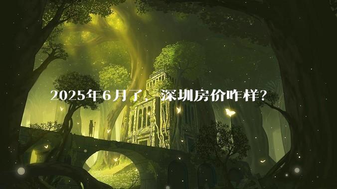 2025年6月了，深圳房价咋样？