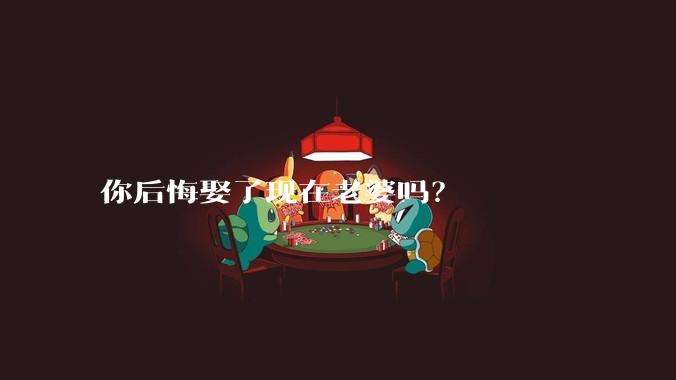 你后悔娶了现在老婆吗？